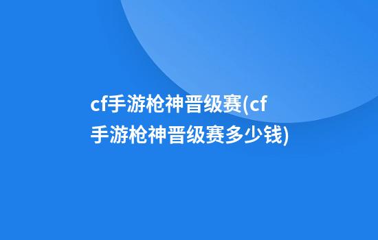 cf手游枪神晋级赛(cf手游枪神晋级赛多少钱)