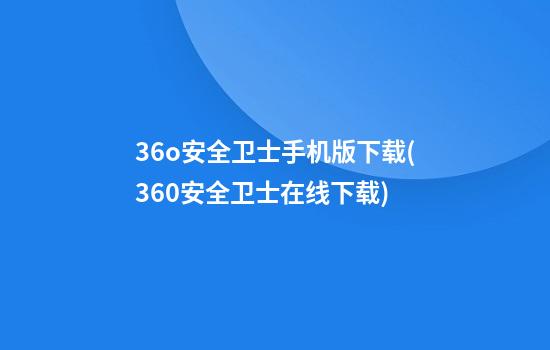 36o安全卫士手机版下载(360安全卫士在线下载)