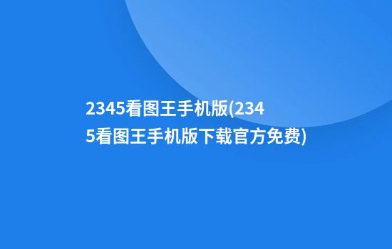 2345看图王手机版(2345看图王手机版下载官方免费)