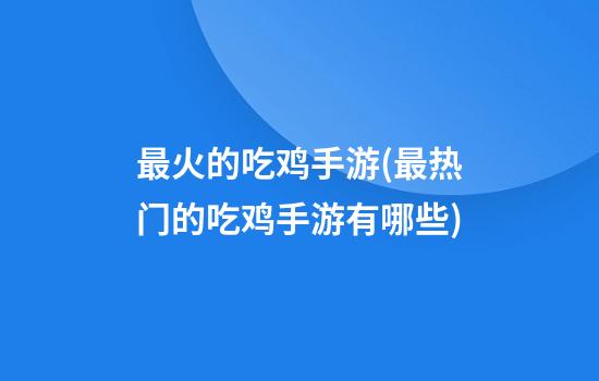 最火的吃鸡手游(最热门的吃鸡手游有哪些)