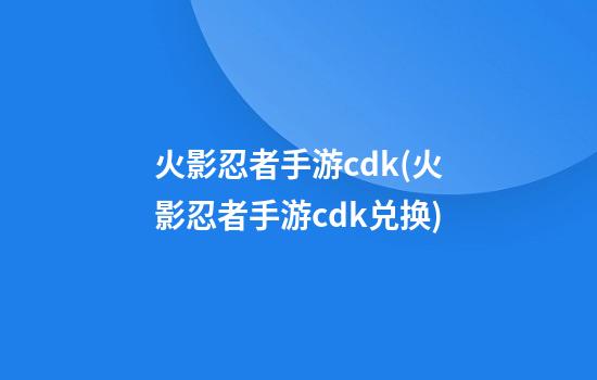 火影忍者手游cdk(火影忍者手游cdk兑换)